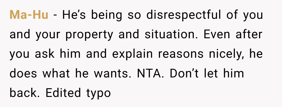 Ma-Hu − He’s being so disrespectful of you and your property and situation. Even after you ask him and explain reasons nicely, he does what he wants. NTA. Don’t let...