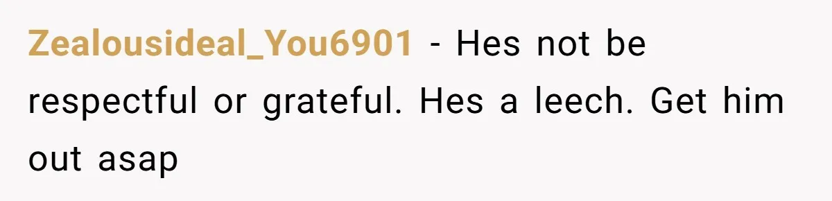 Zealousideal_You6901 − Hes not be respectful or grateful. Hes a leech. Get him out asap
