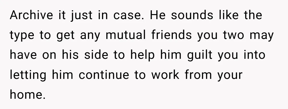 Archive it just in case. He sounds like the type to get any mutual friends you two may have on his side to help him guilt you into letting him...