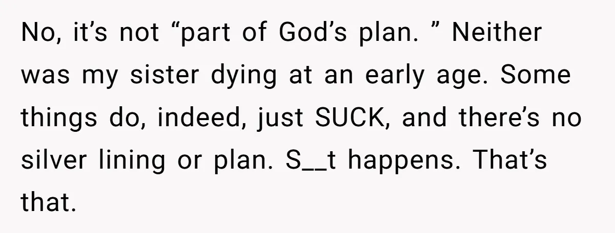No, it’s not “part of God’s plan. ” Neither was my sister dying at an early age. Some things do, indeed, just SUCK, and there’s no silver lining or plan....