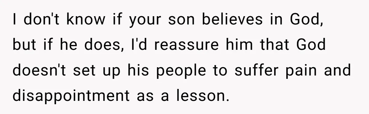 I don't know if your son believes in God, but if he does, I'd reassure him that God doesn't set up his people to suffer pain and disappointment as a...