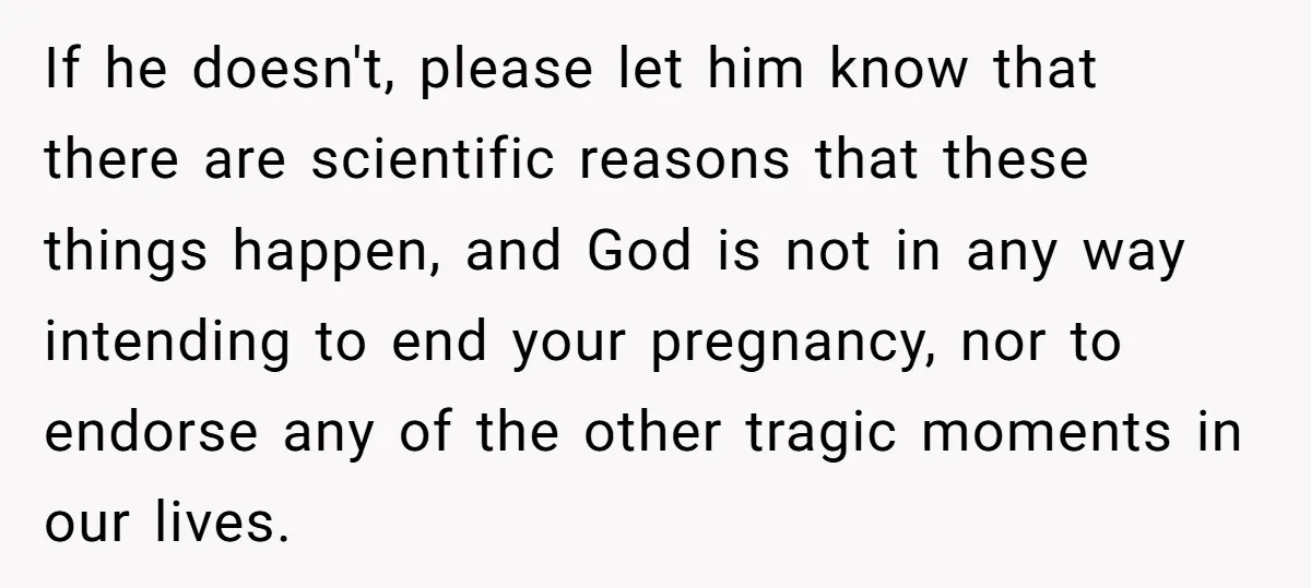 If he doesn't, please let him know that there are scientific reasons that these things happen, and God is not in any way intending to end your pregnancy, nor to...