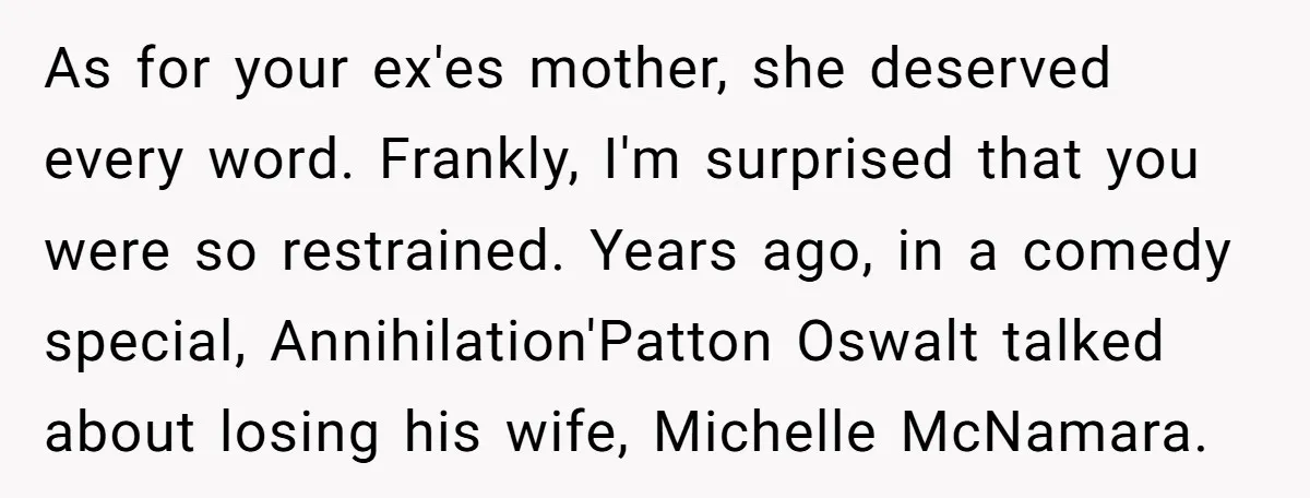 As for your ex'es mother, she deserved every word. Frankly, I'm surprised that you were so restrained. Years ago, in a comedy special, Annihilation'Patton Oswalt talked about losing his wife,...