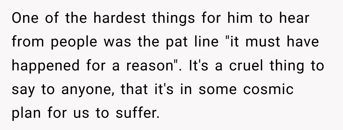 One of the hardest things for him to hear from people was the pat line "it must have happened for a reason". It's a cruel thing to say to anyone,...