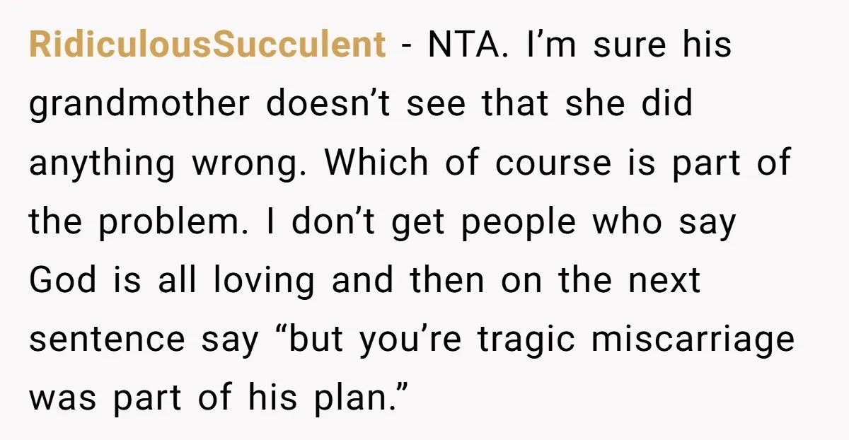 RidiculousSucculent − NTA. I’m sure his grandmother doesn’t see that she did anything wrong. Which of course is part of the problem. I don’t get people who say God is...
