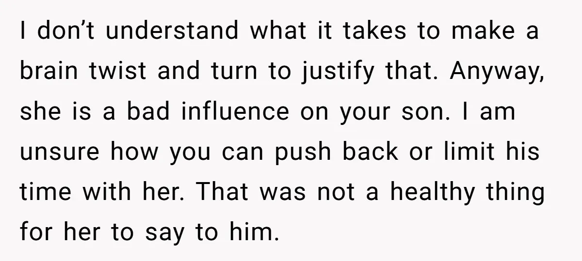 I don’t understand what it takes to make a brain twist and turn to justify that. Anyway, she is a bad influence on your son. I am unsure how you...
