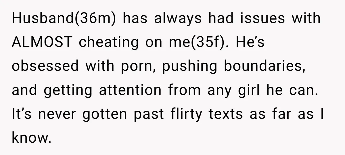 Husband(36m) has always had issues with ALMOST cheating on me(35f). He’s obsessed with porn, pushing boundaries, and getting attention from any girl he can. It’s never gotten past flirty texts...