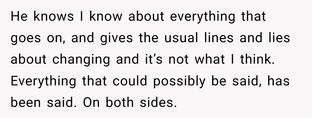 He knows I know about everything that goes on, and gives the usual lines and lies about changing and it’s not what I think. Everything that could possibly be said,...