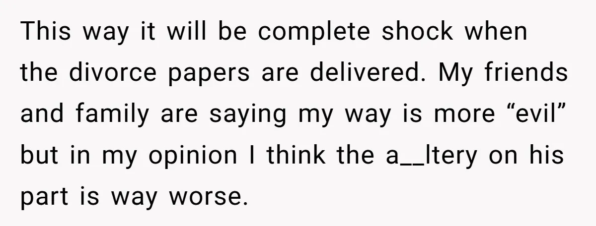 This way it will be complete shock when the divorce papers are delivered. My friends and family are saying my way is more “evil” but in my opinion I think...