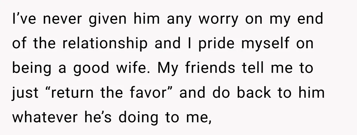 I’ve never given him any worry on my end of the relationship and I pride myself on being a good wife. My friends tell me to just “return the favor”...