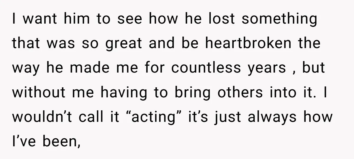I want him to see how he lost something that was so great and be heartbroken the way he made me for countless years , but without me having to...