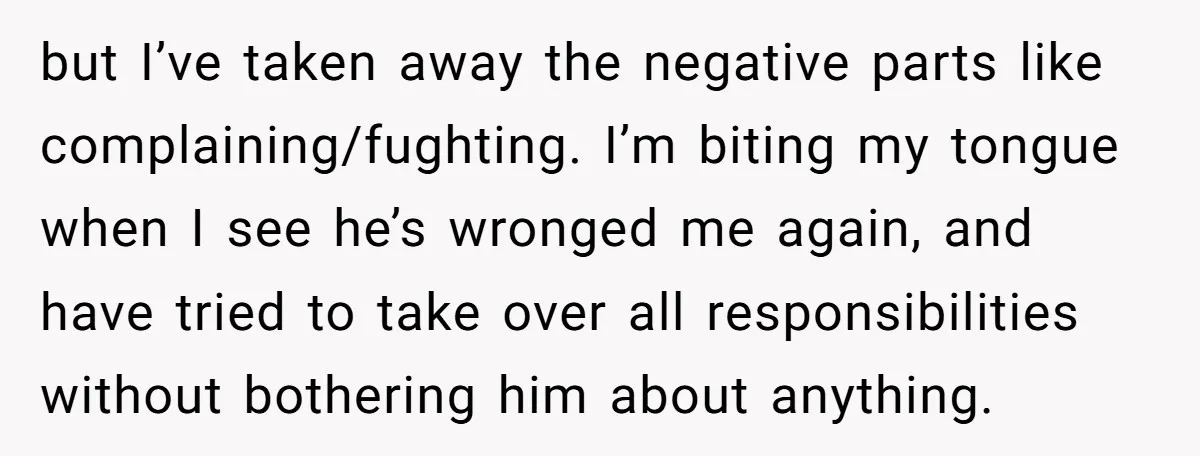 but I’ve taken away the negative parts like complaining/fughting. I’m biting my tongue when I see he’s wronged me again, and have tried to take over all responsibilities without bothering...