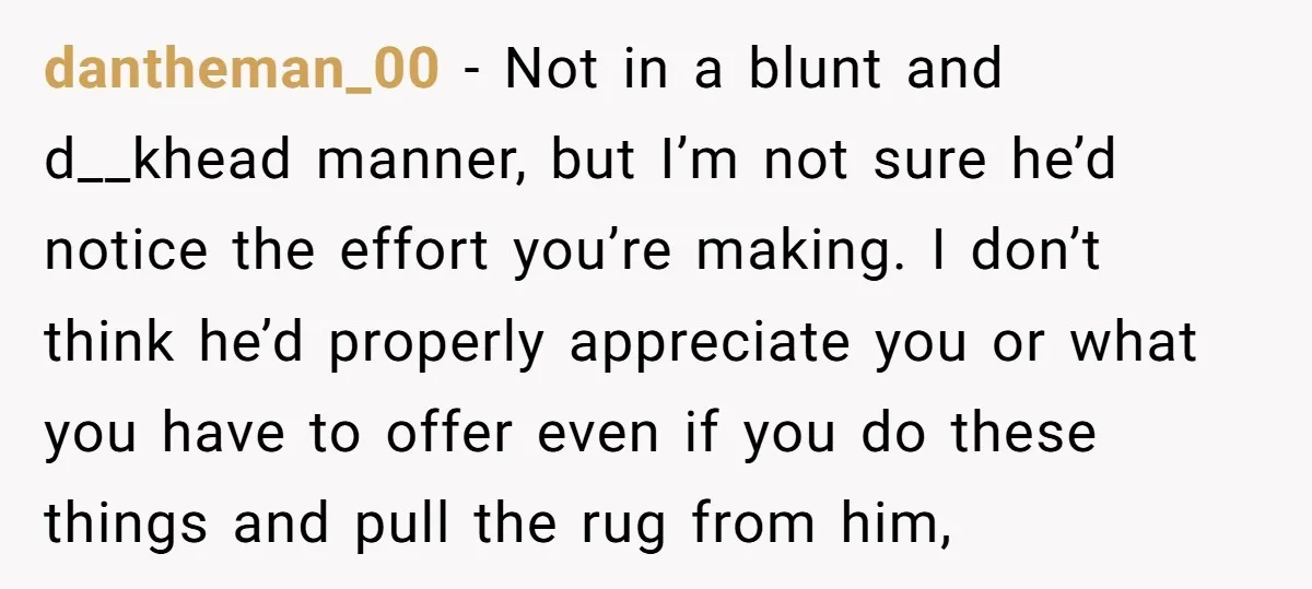 dantheman_00 − Not in a blunt and d__khead manner, but I’m not sure he’d notice the effort you’re making. I don’t think he’d properly appreciate you or what you have...