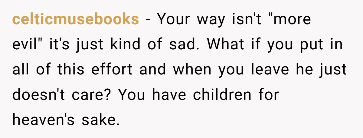 celticmusebooks − Your way isn't "more evil" it's just kind of sad. What if you put in all of this effort and when you leave he just doesn't care? You...