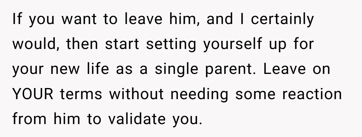 If you want to leave him, and I certainly would, then start setting yourself up for your new life as a single parent. Leave on YOUR terms without needing some...