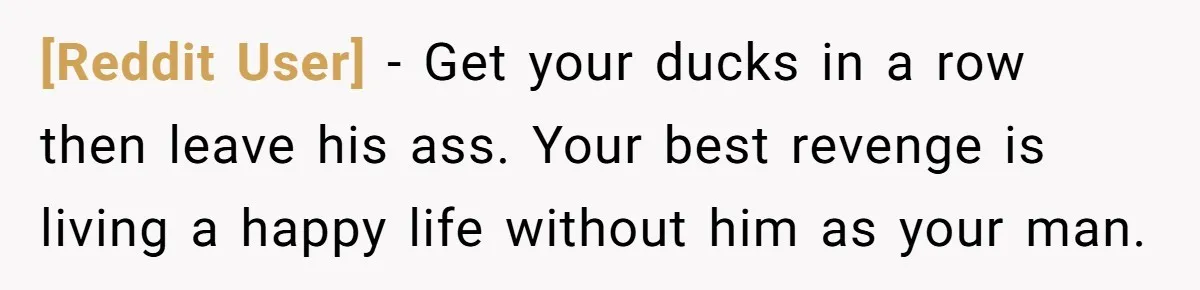 [Reddit User] − Get your ducks in a row then leave his ass. Your best revenge is living a happy life without him as your man.