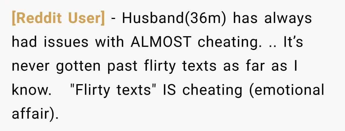 [Reddit User] − Husband(36m) has always had issues with ALMOST cheating. .. It’s never gotten past flirty texts as far as I know.   "Flirty texts" IS cheating (emotional affair).