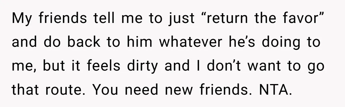 My friends tell me to just “return the favor” and do back to him whatever he’s doing to me, but it feels dirty and I don’t want to go that...