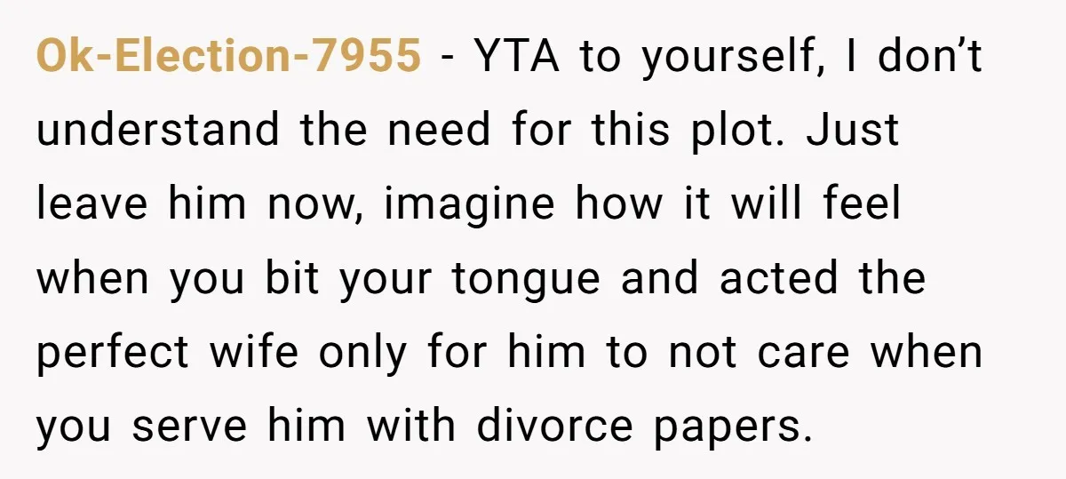 Ok-Election-7955 − YTA to yourself, I don’t understand the need for this plot. Just leave him now, imagine how it will feel when you bit your tongue and acted the...