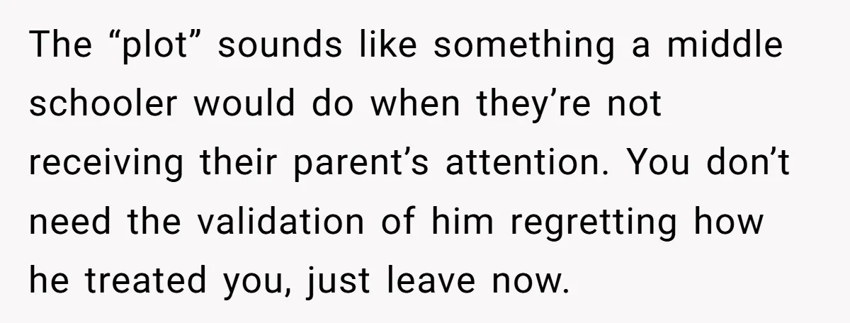 The “plot” sounds like something a middle schooler would do when they’re not receiving their parent’s attention. You don’t need the validation of him regretting how he treated you, just...