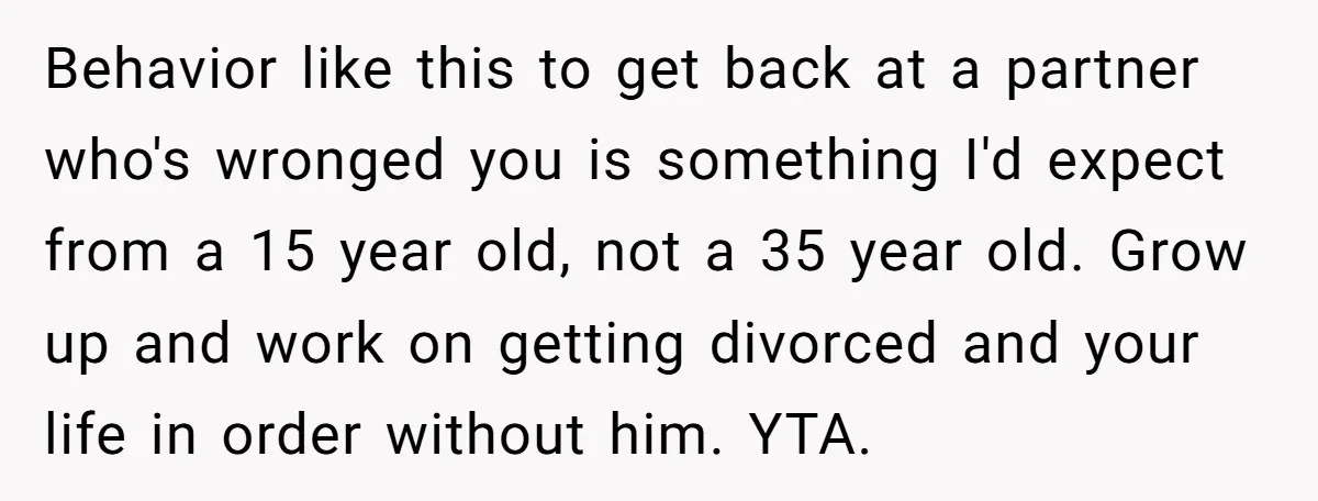 Behavior like this to get back at a partner who's wronged you is something I'd expect from a 15 year old, not a 35 year old. Grow up and work...