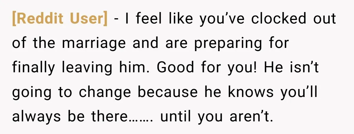 [Reddit User] − I feel like you’ve clocked out of the marriage and are preparing for finally leaving him. Good for you! He isn’t going to change because he knows...