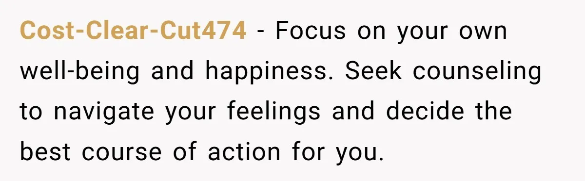 Cost-Clear-Cut474 − Focus on your own well-being and happiness. Seek counseling to navigate your feelings and decide the best course of action for you.