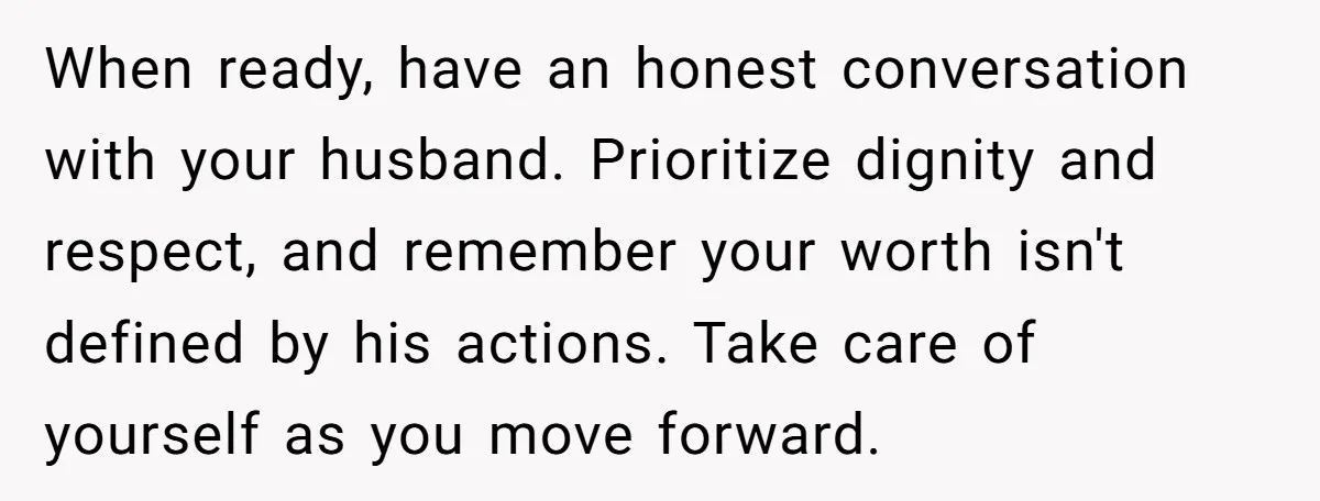 When ready, have an honest conversation with your husband. Prioritize dignity and respect, and remember your worth isn't defined by his actions. Take care of yourself as you move forward.