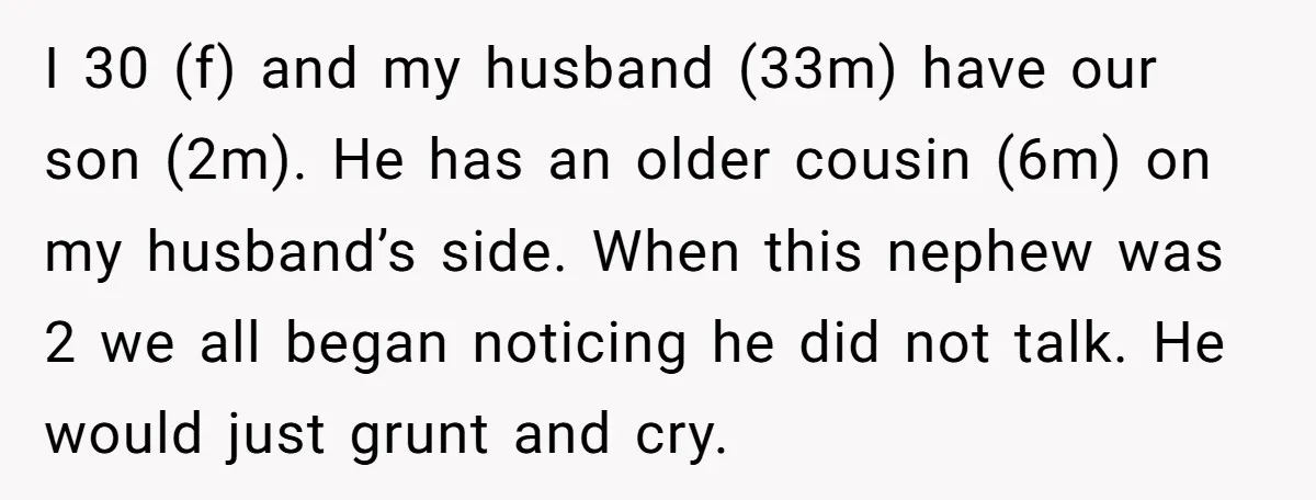 I 30 (f) and my husband (33m) have our son (2m). He has an older cousin (6m) on my husband’s side. When this nephew was 2 we all began noticing...