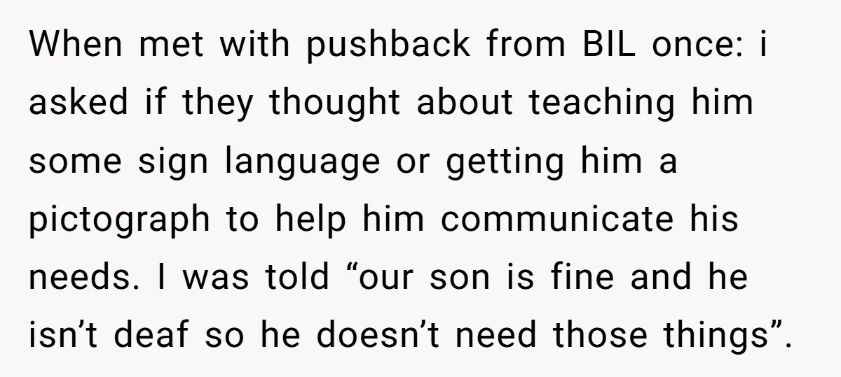 When met with pushback from BIL once: i asked if they thought about teaching him some sign language or getting him a pictograph to help him communicate his needs. I...