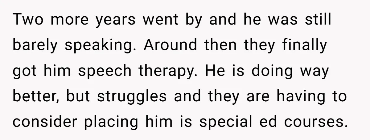 Two more years went by and he was still barely speaking. Around then they finally got him speech therapy. He is doing way better, but struggles and they are having...