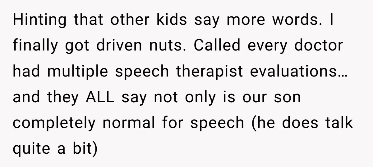 Hinting that other kids say more words. I finally got driven nuts. Called every doctor had multiple speech therapist evaluations…and they ALL say not only is our son completely normal...