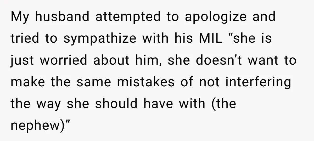 My husband attempted to apologize and tried to sympathize with his MIL “she is just worried about him, she doesn’t want to make the same mistakes of not interfering the...