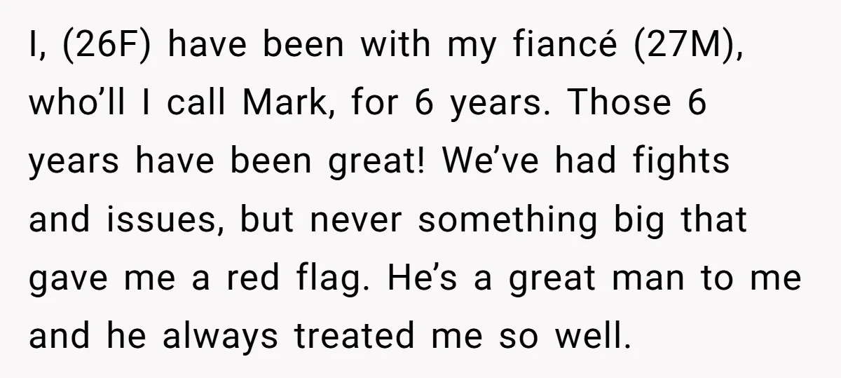 I, (26F) have been with my fiancé (27M), who’ll I call Mark, for 6 years. Those 6 years have been great! We’ve had fights and issues, but never something big...