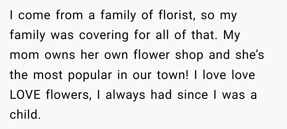 I come from a family of florist, so my family was covering for all of that. My mom owns her own flower shop and she’s the most popular in our...
