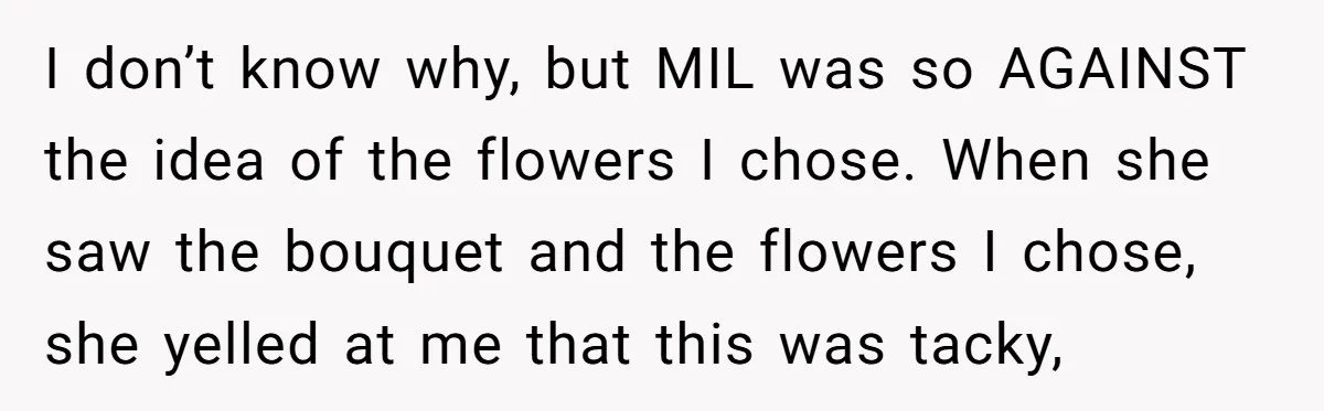 I don’t know why, but MIL was so AGAINST the idea of the flowers I chose. When she saw the bouquet and the flowers I chose, she yelled at me...