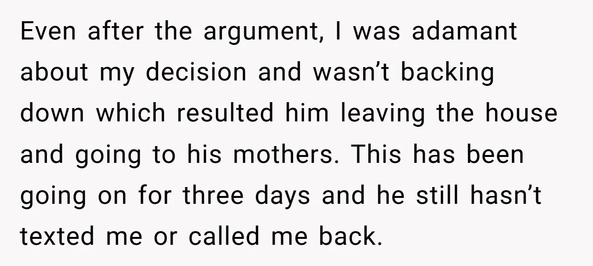 Even after the argument, I was adamant about my decision and wasn’t backing down which resulted him leaving the house and going to his mothers. This has been going on...