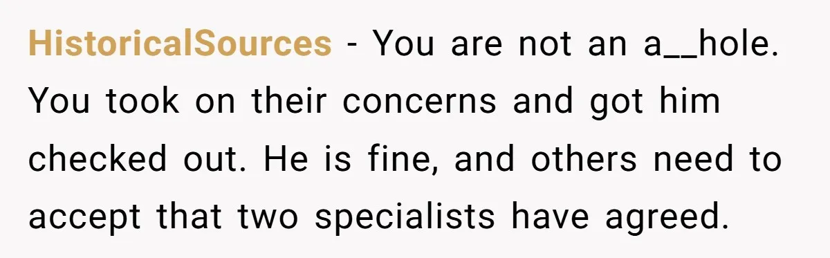 HistoricalSources − You are not an a__hole. You took on their concerns and got him checked out. He is fine, and others need to accept that two specialists have agreed.