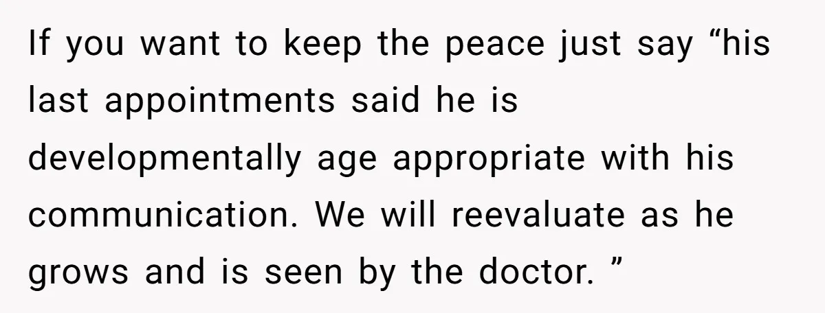 If you want to keep the peace just say “his last appointments said he is developmentally age appropriate with his communication. We will reevaluate as he grows and is seen...