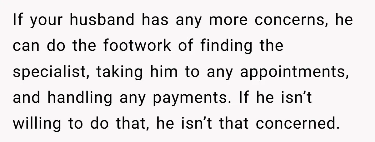 If your husband has any more concerns, he can do the footwork of finding the specialist, taking him to any appointments, and handling any payments. If he isn’t willing to...