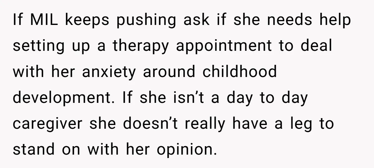 If MIL keeps pushing ask if she needs help setting up a therapy appointment to deal with her anxiety around childhood development. If she isn’t a day to day caregiver...