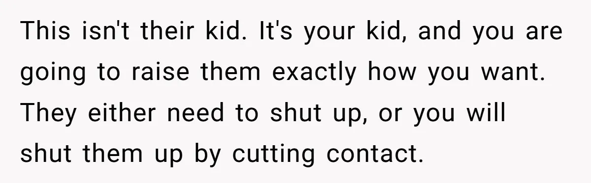 This isn't their kid. It's your kid, and you are going to raise them exactly how you want. They either need to shut up, or you will shut them up...