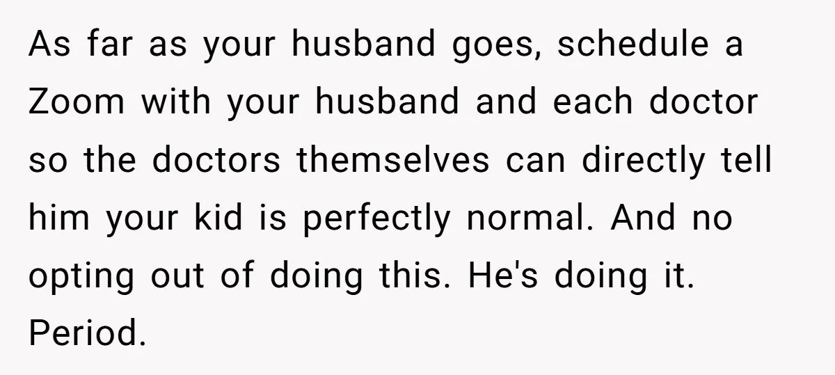 As far as your husband goes, schedule a Zoom with your husband and each doctor so the doctors themselves can directly tell him your kid is perfectly normal. And no...