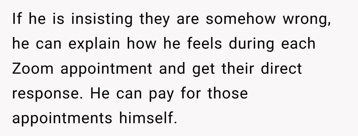 If he is insisting they are somehow wrong, he can explain how he feels during each Zoom appointment and get their direct response. He can pay for those appointments himself.