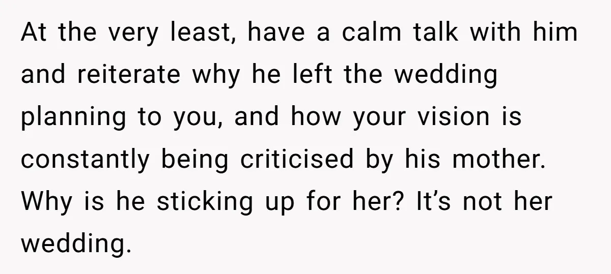 At the very least, have a calm talk with him and reiterate why he left the wedding planning to you, and how your vision is constantly being criticised by his...