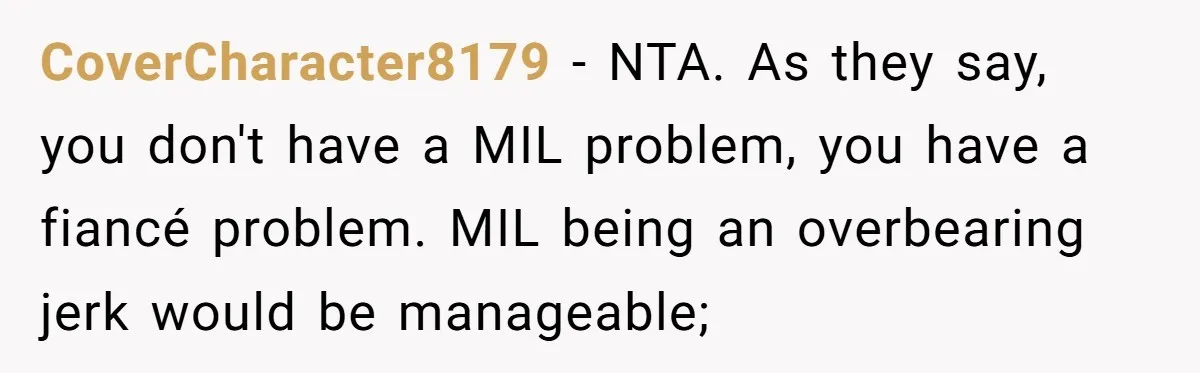 CoverCharacter8179 − NTA. As they say, you don't have a MIL problem, you have a fiancé problem. MIL being an overbearing jerk would be manageable;