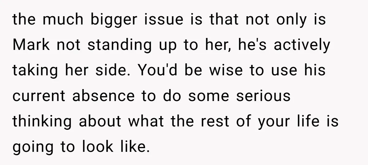 the much bigger issue is that not only is Mark not standing up to her, he's actively taking her side. You'd be wise to use his current absence to do...