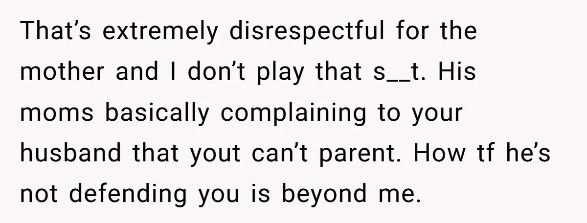 That’s extremely disrespectful for the mother and I don’t play that s__t. His moms basically complaining to your husband that yout can’t parent. How tf he’s not defending you is...