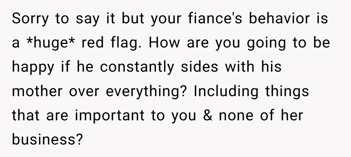 Sorry to say it but your fiance's behavior is a *huge* red flag. How are you going to be happy if he constantly sides with his mother over everything? Including...