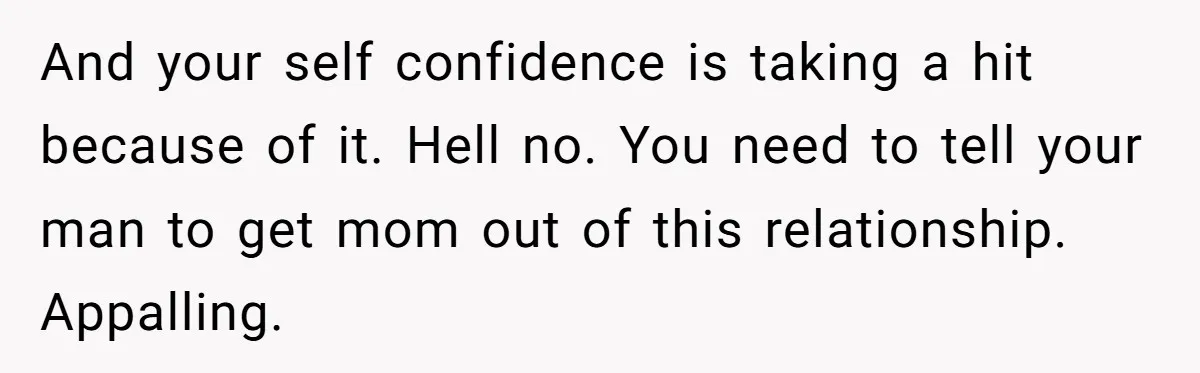 And your self confidence is taking a hit because of it. Hell no. You need to tell your man to get mom out of this relationship. Appalling.